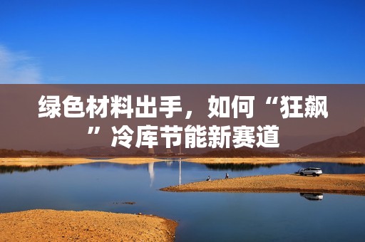 綠色材料出手，如何“狂飆”冷庫節能新賽道