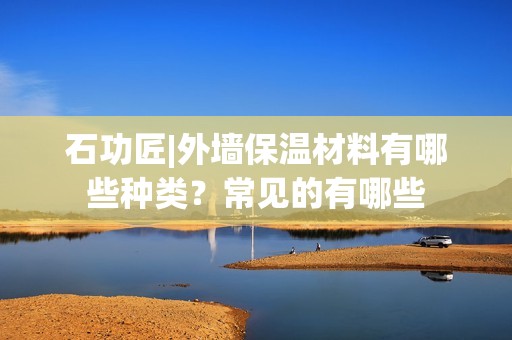 石功匠|外墻保溫材料有哪些種類(lèi)？常見(jiàn)的有哪些